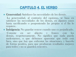 Capitulo 4. El verboGenerosidad: Satisfacer las necesidades de los demás.     La generosidad, al contrario del egoísmo, se basa en satisfacer las necesidades de los demás, en algunos casos hasta sacrificando o posponiendo las propias si el fin lo requiere.Indulgencia: No guardar rencor cuando uno es perjudicado.Consiste en ser abierto y franco con los demás, respetuosamente. No significa que nada pueda molestarnos, o que debemos aparentar que todo está bien, sino que hay que enfrentar las situaciones, y hacerlo de forma positiva, para que produzcan resultados mejores para todos y no se guarden rencores. 