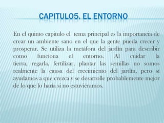 CAPITULO5. el entornoEn el quinto capitulo el  tema principal es la importancia de crear un ambiente sano en el que la gente pueda crecer y prosperar. Se utiliza la metáfora del jardín para describir como funciona el entorno. Al cuidar la tierra, regarla, fertilizar, plantar las semillas no somos realmente la causa del crecimiento del jardín, pero sí ayudamos a que crezca y se desarrolle probablemente mejor de lo que lo haría si no estuviéramos. 