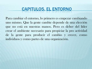 CAPITULO5. el entornoPara cambiar el entorno, lo primero es empezar cambiando uno mismo. Que la gente cambie depende de una elección que no está en nuestras manos. Pero es deber del líder crear el ambiente necesario para propiciar la pro actividad de la gente para producir el cambio y crecer, como individuos y como partes de una organización.