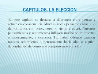 CAPITULO6. LA ELECCIONEn este capítulo se destaca la diferencia entre pensar y actuar en consecuencia Muchas veces pensamos algo y lo demostramos con actos, pero no siempre es así. Nuestros pensamientos y sentimientos influyen mucho sobre nuestro comportamiento, y viceversa. También podemos cambiar nuestro sentimiento o pensamiento hacia algo o alguien dependiendo de cómo nos comportemos con ello. 