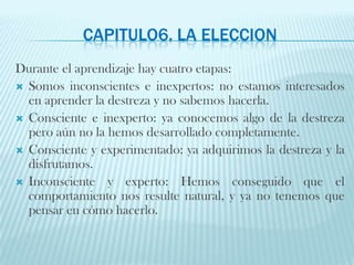 CAPITULO6. LA ELECCIONDurante el aprendizaje hay cuatro etapas:Somos inconscientes e inexpertos: no estamos interesados en aprender la destreza y no sabemos hacerla.Consciente e inexperto: ya conocemos algo de la destreza pero aún no la hemos desarrollado completamente.Consciente y experimentado: ya adquirimos la destreza y la disfrutamos.Inconsciente y experto: Hemos conseguido que el comportamiento nos resulte natural, y ya no tenemos que pensar en cómo hacerlo.