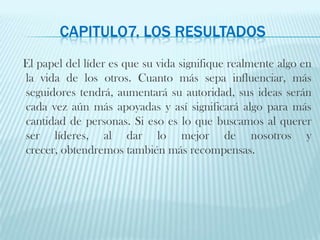 CAPITULO7. LOS RESULTADOS   El papel del líder es que su vida signifique realmente algo en la vida de los otros. Cuanto más sepa influenciar, más seguidores tendrá, aumentará su autoridad, sus ideas serán cada vez aún más apoyadas y así significará algo para más cantidad de personas. Si eso es lo que buscamos al querer ser líderes, al dar lo mejor de nosotros y crecer, obtendremos también más recompensas. 