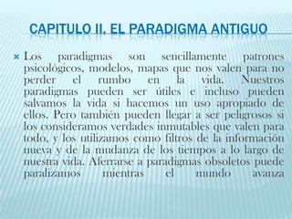 Capitulo II. El paradigma antiguoLos paradigmas son sencillamente patronespsicológicos, modelos, mapas que nos valen para no perder el rumbo en la vida. Nuestrosparadigmas pueden ser útiles e incluso pueden salvamos la vida si hacemos un uso apropiado de ellos. Pero también pueden llegar a ser peligrosos si los consideramos verdades inmutables que valen para todo, y los utilizamos como filtros de la información nueva y de la mudanza de los tiempos a lo largo de nuestra vida. Aferrarse a paradigmas obsoletos puede paralizamos mientras el mundo avanza