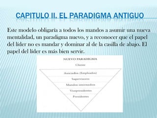 Capitulo II. El paradigma antiguoEste modelo obligaría a todos los mandos a asumir una nueva mentalidad, un paradigma nuevo, y a reconocer que el papel del líder no es mandar y dominar al de la casilla de abajo. El papel del líder es más bien servir.