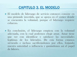 Capitulo 3. El ModeloEl modelo de liderazgo de servicio entonces consiste en una pirámide invertida, que se apoya en el vértice donde se encuentra la voluntad, porque el liderazgo requiere esfuerzo.En conclusión, el liderazgo empieza con la voluntad adecuada, con la cual podemos elegir amar. Amar tiene que ver con identificar y satisfacer las necesidades legítimas de los liderados. De esta forma estamos sirviendo e incluso sacrificándonos por ellos, forjando nuestra autoridad o influencia y ganándonos así el papel de líderes.