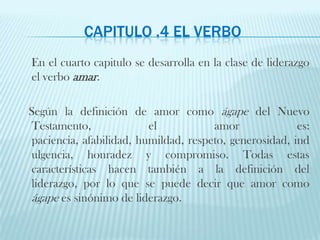 Capitulo .4 El VERBOEn el cuarto capitulo se desarrolla en la clase de liderazgo el verbo amar. Según la definición de amor como ágape del Nuevo Testamento, el amor es: paciencia, afabilidad, humildad, respeto, generosidad, indulgencia, honradez y compromiso. Todas estas características hacen también a la definición del liderazgo, por lo que se puede decir que amor como ágape es sinónimo de liderazgo. 