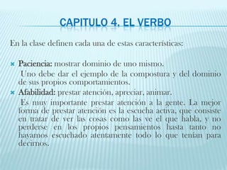 Capitulo 4. El verboEn la clase definen cada una de estas características:Paciencia: mostrar dominio de uno mismo.     Uno debe dar el ejemplo de la compostura y del dominio de sus propios comportamientos. Afabilidad: prestar atención, apreciar, animar.     Es muy importante prestar atención a la gente. La mejor forma de prestar atención es la escucha activa, que consiste en tratar de ver las cosas como las ve el que habla, y no perderse en los propios pensamientos hasta tanto no hayamos escuchado atentamente todo lo que tenían para decirnos. 
