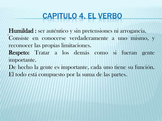 Capitulo 4. El verbo. Humildad :ser auténtico y sin pretensiones ni arrogancia.Consiste en conocerse verdaderamente a uno mismo, y reconocer las propias limitaciones.Respeto: Tratar a los demás como si fueran gente importante.De hecho la gente es importante, cada uno tiene su función. El todo está compuesto por la suma de las partes.