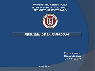 UNIVERSIDAD FERMIN TORO
VICE-RECTORADO ACADEMICO
DECANATO DE POSTGRADO

RESUMEN DE LA PARADOJA

Elaborado por:
Héctor Aguana
C.I.:13.163.679
Marzo, 2014

 