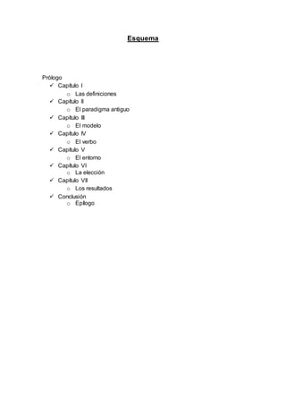 Esquema
Prólogo
 Capítulo I
o Las definiciones
 Capítulo II
o El paradigma antiguo
 Capítulo III
o El modelo
 Capítulo IV
o El verbo
 Capítulo V
o El entorno
 Capítulo VI
o La elección
 Capítulo VII
o Los resultados
 Conclusión
o Epílogo
 