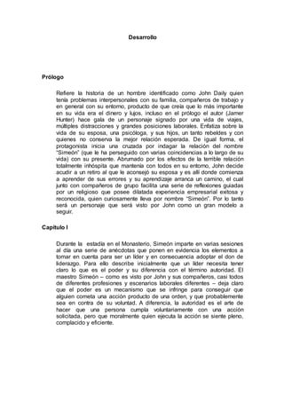Desarrollo
Prólogo
Refiere la historia de un hombre identificado como John Daily quien
tenía problemas interpersonales con su familia, compañeros de trabajo y
en general con su entorno, producto de que creía que lo más importante
en su vida era el dinero y lujos, incluso en el prólogo el autor (Jamer
Hunter) hace gala de un personaje signado por una vida de viajes,
múltiples distracciones y grandes posiciones laborales. Enfatiza sobre la
vida de su esposa, una psicóloga, y sus hijos, un tanto rebeldes y con
quienes no conserva la mejor relación esperada. De igual forma, el
protagonista inicia una cruzada por indagar la relación del nombre
“Simeón” (que le ha perseguido con varias coincidencias a lo largo de su
vida) con su presente. Abrumado por los efectos de la terrible relación
totalmente inhóspita que mantenía con todos en su entorno, John decide
acudir a un retiro al que le aconsejó su esposa y es allí donde comienza
a aprender de sus errores y su aprendizaje arranca un camino, el cual
junto con compañeros de grupo facilita una serie de reflexiones guiadas
por un religioso que posee dilatada experiencia empresarial exitosa y
reconocida, quien curiosamente lleva por nombre “Simeón”. Por lo tanto
será un personaje que será visto por John como un gran modelo a
seguir.
Capítulo I
Durante la estadía en el Monasterio, Simeón imparte en varias sesiones
al día una serie de anécdotas que ponen en evidencia los elementos a
tomar en cuenta para ser un líder y en consecuencia adoptar el don de
liderazgo. Para ello describe inicialmente que un líder necesita tener
claro lo que es el poder y su diferencia con el término autoridad. El
maestro Simeón – como es visto por John y sus compañeros, casi todos
de diferentes profesiones y escenarios laborales diferentes – deja claro
que el poder es un mecanismo que se infringe para conseguir que
alguien cometa una acción producto de una orden, y que probablemente
sea en contra de su voluntad. A diferencia, la autoridad es el arte de
hacer que una persona cumpla voluntariamente con una acción
solicitada, pero que moralmente quien ejecuta la acción se siente pleno,
complacido y eficiente.
 