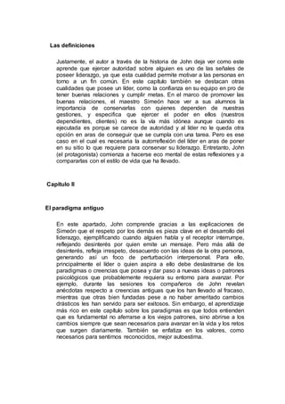 Las definiciones
Justamente, el autor a través de la historia de John deja ver como este
aprende que ejercer autoridad sobre alguien es uno de las señales de
poseer liderazgo, ya que esta cualidad permite motivar a las personas en
torno a un fin común. En este capítulo también se destacan otras
cualidades que posee un líder, como la confianza en su equipo en pro de
tener buenas relaciones y cumplir metas. En el marco de promover las
buenas relaciones, el maestro Simeón hace ver a sus alumnos la
importancia de conservarlas con quienes dependen de nuestras
gestiones, y especifica que ejercer el poder en ellos (nuestros
dependientes, clientes) no es la vía más idónea aunque cuando es
ejecutada es porque se carece de autoridad y al líder no le queda otra
opción en aras de conseguir que se cumpla con una tarea. Pero es ese
caso en el cual es necesaria la autorreflexión del líder en aras de poner
en su sitio lo que requiere para conservar su liderazgo. Entretanto, John
(el protagonista) comienza a hacerse eco mental de estas reflexiones y a
compararlas con el estilo de vida que ha llevado.
Capítulo II
El paradigma antiguo
En este apartado, John comprende gracias a las explicaciones de
Simeón que el respeto por los demás es pieza clave en el desarrollo del
liderazgo, ejemplificando cuando alguien habla y el receptor interrumpe,
reflejando desinterés por quien emite un mensaje. Pero más allá de
desinterés, refleja irrespeto, desacuerdo con las ideas de la otra persona,
generando así un foco de perturbación interpersonal. Para ello,
principalmente el líder o quien aspira a ello debe deslastrarse de los
paradigmas o creencias que posea y dar paso a nuevas ideas o patrones
psicológicos que probablemente requiera su entorno para avanzar. Por
ejemplo, durante las sesiones los compañeros de John revelan
anécdotas respecto a creencias antiguas que los han llevado al fracaso,
mientras que otras bien fundadas pese a no haber ameritado cambios
drásticos les han servido para ser exitosos. Sin embargo, el aprendizaje
más rico en este capítulo sobre los paradigmas es que todos entienden
que es fundamental no aferrarse a los viejos patrones, sino abrirse a los
cambios siempre que sean necesarios para avanzar en la vida y los retos
que surgen diariamente. También se enfatiza en los valores, como
necesarios para sentirnos reconocidos, mejor autoestima.
 