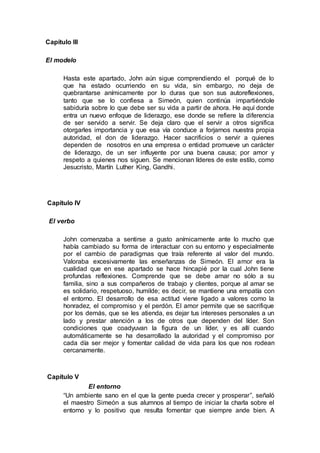 Capítulo III
El modelo
Hasta este apartado, John aún sigue comprendiendo el porqué de lo
que ha estado ocurriendo en su vida, sin embargo, no deja de
quebrantarse anímicamente por lo duras que son sus autoreflexiones,
tanto que se lo confiesa a Simeón, quien continúa impartiéndole
sabiduría sobre lo que debe ser su vida a partir de ahora. He aquí donde
entra un nuevo enfoque de liderazgo, ese donde se refiere la diferencia
de ser servido a servir. Se deja claro que el servir a otros significa
otorgarles importancia y que esa vía conduce a forjarnos nuestra propia
autoridad, el don de liderazgo. Hacer sacrificios o servir a quienes
dependen de nosotros en una empresa o entidad promueve un carácter
de liderazgo, de un ser influyente por una buena causa; por amor y
respeto a quienes nos siguen. Se mencionan líderes de este estilo, como
Jesucristo, Martín Luther King, Gandhi.
Capítulo IV
El verbo
John comenzaba a sentirse a gusto anímicamente ante lo mucho que
había cambiado su forma de interactuar con su entorno y especialmente
por el cambio de paradigmas que traía referente al valor del mundo.
Valoraba excesivamente las enseñanzas de Simeón. El amor era la
cualidad que en ese apartado se hace hincapié por la cual John tiene
profundas reflexiones. Comprende que se debe amar no sólo a su
familia, sino a sus compañeros de trabajo y clientes, porque al amar se
es solidario, respetuoso, humilde; es decir, se mantiene una empatía con
el entorno. El desarrollo de esa actitud viene ligado a valores como la
honradez, el compromiso y el perdón. El amor permite que se sacrifique
por los demás, que se les atienda, es dejar tus intereses personales a un
lado y prestar atención a los de otros que dependen del líder. Son
condiciones que coadyuvan la figura de un líder, y es allí cuando
automáticamente se ha desarrollado la autoridad y el compromiso por
cada día ser mejor y fomentar calidad de vida para los que nos rodean
cercanamente.
Capítulo V
El entorno
“Un ambiente sano en el que la gente pueda crecer y prosperar”, señaló
el maestro Simeón a sus alumnos al tiempo de iniciar la charla sobre el
entorno y lo positivo que resulta fomentar que siempre ande bien. A
 