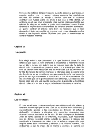 través de la metáfora del jardín regado, cuidado, podado y que florece, el
maestro explica que no somos quienes creamos las condiciones
naturales del entorno de trabajo o familiar, pero que sí podemos
contribuir con nuestro grano de arena a que sea el más idóneo. Un
ambiente en el cual priva el respeto y las buenas relaciones facilita que
quienes lo integran se sientan a gusto, comprometidos y como líderes
tenemos la responsabilidad maravillosa de fomentar entornos saludables.
Al querer cambiar el entorno para bien, es necesario que el líder
demuestre interés de cambiar él primero y así poder influenciar en los
demás a que hagan lo mismo. El primer paso para un mundo mejor es
cambiar nosotros mismos.
Capítulo VI
La elección
Toca elegir entre lo que pensamos o lo que debemos hacer. Es una
reflexión que surge a John orientada a preguntarse si realmente desea
ser un líder y cumplir con todo lo que se requiere para ello. Se trata de
decidir cuán comprometidos podemos estar con el entorno y el futuro. Se
trata de decidir cómo responder ante las vicisitudes que se presentan en
la vida de manera de siempre mantener el liderazgo, poco a poco la toma
de decisiones se va convirtiendo en una constante en la cual cada día
pasa de ser algo meramente a complicado a una situación normal. Es
una destreza que se va perfeccionando con el tiempo. La elección a ser
líderes pasa solo una vez cuando nos hacemos la pregunta, y de allí toca
decidir cuáles son las vías a seguir y si estamos dispuestos a tomarlas
Capítulo VII
Los resultados
El creer en el amor como un canal para ser exitoso es el más sincero y
valedero aprendizaje que se lleva John de su estadía en el Monasterio y
especialmente gracias a las enseñanzas de Simeón. El esfuerzo,
dedicación, constancia y disciplina son elementos necesarios para
alcanzar buenos resultados en la vida. El líder –comprende finalmente
John- se forma gracias al ser influyente, respetuoso, buen relacionista
con los demás, servicial, atento, amante de quienes lo rodean, ser
sacrificado e interesado por ellos y por el esfuerzo emprendido para
adquirir todas estas cualidades y elevarlas a la máxima potencia. Es
dedicarnos a dar lo mejor de sí mismo y abrirnos el camino del
 
