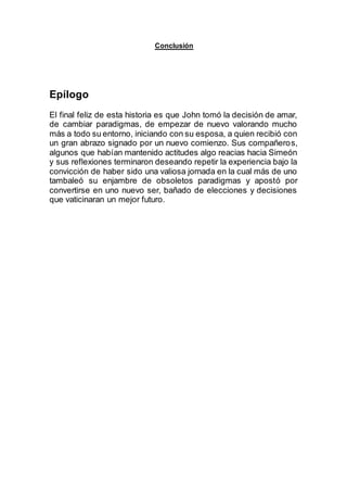 Conclusión
Epílogo
El final feliz de esta historia es que John tomó la decisión de amar,
de cambiar paradigmas, de empezar de nuevo valorando mucho
más a todo su entorno, iniciando con su esposa, a quien recibió con
un gran abrazo signado por un nuevo comienzo. Sus compañeros,
algunos que habían mantenido actitudes algo reacias hacia Simeón
y sus reflexiones terminaron deseando repetir la experiencia bajo la
convicción de haber sido una valiosa jornada en la cual más de uno
tambaleó su enjambre de obsoletos paradigmas y apostó por
convertirse en uno nuevo ser, bañado de elecciones y decisiones
que vaticinaran un mejor futuro.
 
