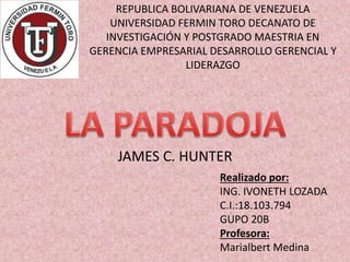 REPUBLICA BOLIVARIANA DE VENEZUELA
UNIVERSIDAD FERMIN TORO DECANATO DE
INVESTIGACIÓN Y POSTGRADO MAESTRIA EN
GERENCIA EMPRESARIAL DESARROLLO GERENCIAL Y
LIDERAZGO
JAMES C. HUNTER
Realizado por:
ING. IVONETH LOZADA
C.I.:18.103.794
GUPO 20B
Profesora:
Marialbert Medina
 