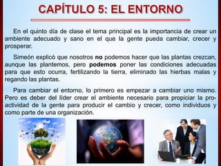 En el quinto día de clase el tema principal es la importancia de crear un 
ambiente adecuado y sano en el que la gente pueda cambiar, crecer y 
prosperar. 
Simeón explicó que nosotros no podemos hacer que las plantas crezcan, 
aunque las plantemos, pero podemos poner las condiciones adecuadas 
para que esto ocurra, fertilizando la tierra, eliminado las hierbas malas y 
regando las plantas. 
Para cambiar el entorno, lo primero es empezar a cambiar uno mismo. 
Pero es deber del líder crear el ambiente necesario para propiciar la pro-actividad 
de la gente para producir el cambio y crecer, como individuos y 
como parte de una organización. 
 