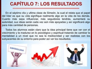 En el séptimo día y ultima clase de Simeón, la cual el relata que el papel 
del líder es que su vida signifique realmente algo en la vida de los demás. 
Cuanto más sepa influenciar, más seguidores tendrás, aumentará su 
autoridad, sus ideas serán cada vez aún más apoyadas y así significará algo 
para más cantidad de personas. 
Todos los alumnos están claro que la idea principal tiene que ver con el 
crecimiento y la madurez en lo psicológico y espiritual tratando de cambiar la 
mentalidad a un nivel que no sea la mediocridad y ser realistas con los 
subyacentes de su entorno para poder así ver los resultados. 
 
