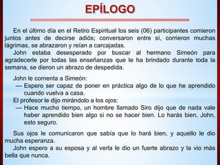 En el último día en el Retiro Espiritual los seis (06) participantes comieron 
juntos antes de decirse adiós; conversaron entre sí, corrieron muchas 
lágrimas, se abrazaron y reían a carcajadas. 
John estaba desesperado por buscar al hermano Simeón para 
agradecerle por todas las enseñanzas que le ha brindado durante toda la 
semana, se dieron un abrazo de despedida. 
John le comenta a Simeón: 
— Espero ser capaz de poner en práctica algo de lo que he aprendido 
cuando vuelva a casa. 
El profesor le dijo mirándolo a los ojos: 
— Hace mucho tiempo, un hombre llamado Siro dijo que de nada vale 
haber aprendido bien algo si no se hacer bien. Lo harás bien, John, 
esto seguro. 
Sus ojos le comunicaron que sabía que lo hará bien, y aquello le dio 
mucha esperanza. 
John espero a su esposa y al verla le dio un fuerte abrazo y la vio más 
bella que nunca. 
