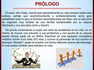 El autor John Daily, cuenta que aparentemente su vida siempre había sido 
exitosa, señala que económicamente y profesionalmente tenía gran 
estabilidad (todo lo que un hombre necesitaba para ser feliz), era un ejecutivo 
de negocios muy exitoso de una familia comprendida por su esposa 
(Rachael) y sus dos hijos (John y Sarah). 
De pronto comenzaron a surgir una serie de problemas en su vida, en un 
intento de buscar una solución a sus problemas y con ayuda de su esposa 
decide formar parte de un Retiro Espiritual en una pequeño monasterio 
cristiano donde dura siete (07) días y conoce al personaje de sus sueños al 
hermano “Simeón”, quien le enseña una forma diferente acerca del liderazgo, 
lo cual puede cambiar para siempre su vida. 
 
