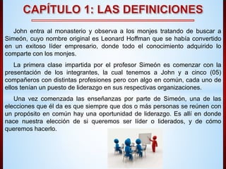 John entra al monasterio y observa a los monjes tratando de buscar a 
Simeón, cuyo nombre original es Leonard Hoffman que se había convertido 
en un exitoso líder empresario, donde todo el conocimiento adquirido lo 
comparte con los monjes. 
La primera clase impartida por el profesor Simeón es comenzar con la 
presentación de los integrantes, la cual tenemos a John y a cinco (05) 
compañeros con distintas profesiones pero con algo en común, cada uno de 
ellos tenían un puesto de liderazgo en sus respectivas organizaciones. 
Una vez comenzada las enseñanzas por parte de Simeón, una de las 
elecciones que él da es que siempre que dos o más personas se reúnen con 
un propósito en común hay una oportunidad de liderazgo. Es allí en donde 
nace nuestra elección de si queremos ser líder o liderados, y de cómo 
queremos hacerlo. 
 