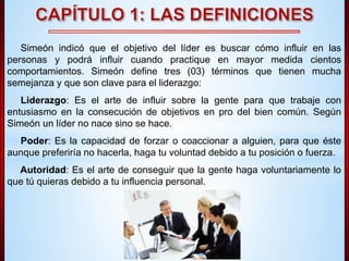 Simeón indicó que el objetivo del líder es buscar cómo influir en las 
personas y podrá influir cuando practique en mayor medida cientos 
comportamientos. Simeón define tres (03) términos que tienen mucha 
semejanza y que son clave para el liderazgo: 
Liderazgo: Es el arte de influir sobre la gente para que trabaje con 
entusiasmo en la consecución de objetivos en pro del bien común. Según 
Simeón un líder no nace sino se hace. 
Poder: Es la capacidad de forzar o coaccionar a alguien, para que éste 
aunque preferiría no hacerla, haga tu voluntad debido a tu posición o fuerza. 
Autoridad: Es el arte de conseguir que la gente haga voluntariamente lo 
que tú quieras debido a tu influencia personal. 
 