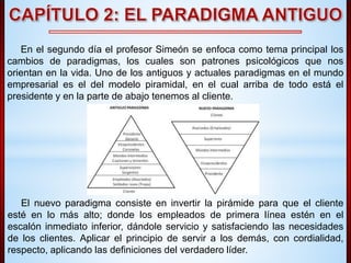 En el segundo día el profesor Simeón se enfoca como tema principal los 
cambios de paradigmas, los cuales son patrones psicológicos que nos 
orientan en la vida. Uno de los antiguos y actuales paradigmas en el mundo 
empresarial es el del modelo piramidal, en el cual arriba de todo está el 
presidente y en la parte de abajo tenemos al cliente. 
El nuevo paradigma consiste en invertir la pirámide para que el cliente 
esté en lo más alto; donde los empleados de primera línea estén en el 
escalón inmediato inferior, dándole servicio y satisfaciendo las necesidades 
de los clientes. Aplicar el principio de servir a los demás, con cordialidad, 
respecto, aplicando las definiciones del verdadero líder. 
 