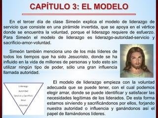 En el tercer día de clase Simeón explica el modelo de liderazgo de 
servicio que consiste en una pirámide invertida, que se apoya en el vértice 
donde se encuentra la voluntad, porque el liderazgo requiere de esfuerzo. 
Para Simeón el modelo de liderazgo es liderazgo-autoridad-servicio y 
sacrificio-amor-voluntad. 
Simeón también menciona uno de los más líderes de 
todos los tiempos que ha sido Jesucristo, donde se ha 
influido en la vida de millones de personas y todo esto sin 
utilizar ningún tipo de poder, sólo una gran influencia 
llamada autoridad. 
El modelo de liderazgo empieza con la voluntad 
adecuada que se puede tener, con el cual podemos 
elegir amar, donde se puede identificar y satisfacer las 
necesidades legítimas de los liderados. De esta forma 
estamos sirviendo y sacrificándonos por ellos, forjando 
nuestra autoridad o influencia y ganándonos así el 
papel de llamándonos líderes. 
 