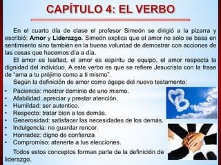 En el cuarto día de clase el profesor Simeón se dirigió a la pizarra y 
escribió: Amor y Liderazgo. Simeón explica que el amor no solo se basa en 
sentimiento sino también en la buena voluntad de demostrar con acciones de 
las cosas que hacemos día a día. 
El amor es lealtad, el amor es espíritu de equipo, el amor respecta la 
dignidad del individuo. A este verbo es que se refiere Jesucristo con la frase 
de “ama a tu prójimo como a ti mismo”. 
Según la definición de amor como ágape del nuevo testamento: 
• Paciencia: mostrar dominio de uno mismo. 
• Afabilidad: apreciar y prestar atención. 
• Humildad: ser autentico. 
• Respecto: tratar bien a los demás. 
• Generosidad: satisfacer las necesidades de los demás. 
• Indulgencia: no guardar rencor. 
• Honradez: digno de confianza 
• Compromiso: atenerte a tus elecciones. 
Todos estos conceptos forman parte de la definición de 
liderazgo. 
 