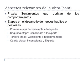 Aspectos relevantes de la obra (cont)
   Praxis: Sentimientos que derivan de             los
    comportamientos
   Etapas en el desarrollo de nuevos hábitos o
    destrezas
       Primera etapa: Inconsciente e Inexperto
       Segunda etapa: Consciente e Inexperto
       Tercera etapa: Consciente y Experimentado
       Cuarta etapa: Inconsciente y Experto
 