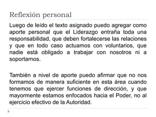 Reflexión personal
Luego de leído el texto asignado puedo agregar como
aporte personal que el Liderazgo entraña toda una
responsabilidad, que deben fortalecerse las relaciones
y que en todo caso actuamos con voluntarios, que
nadie está obligado a trabajar con nosotros ni a
soportarnos.

También a nivel de aporte puedo afirmar que no nos
formamos de manera suficiente en esta área cuando
tenemos que ejercer funciones de dirección, y que
mayormente estamos enfocados hacia el Poder, no al
ejercicio efectivo de la Autoridad.
 