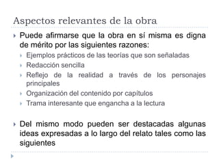 Aspectos relevantes de la obra
   Puede afirmarse que la obra en sí misma es digna
    de mérito por las siguientes razones:
       Ejemplos prácticos de las teorías que son señaladas
       Redacción sencilla
       Reflejo de la realidad a través de los personajes
        principales
       Organización del contenido por capítulos
       Trama interesante que engancha a la lectura

   Del mismo modo pueden ser destacadas algunas
    ideas expresadas a lo largo del relato tales como las
    siguientes
 