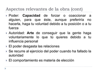 Aspectos relevantes de la obra (cont)
   Poder: Capacidad de forzar o coaccionar a
    alguien, para que éste, aunque preferiría no
    hacerla, haga tu voluntad debido a tu posición o a tu
    fuerza
   Autoridad: Arte de conseguir que la gente haga
    voluntariamente lo que tú quieres debido a tu
    influencia personal
   El poder desgasta las relaciones
   Se recurre al ejercicio del poder cuando ha fallado la
    autoridad
   El comportamiento es materia de elección
 