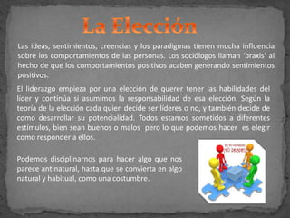 Las ideas, sentimientos, creencias y los paradigmas tienen mucha influencia
sobre los comportamientos de las personas. Los sociólogos llaman ‘praxis’ al
hecho de que los comportamientos positivos acaben generando sentimientos
positivos.
El liderazgo empieza por una elección de querer tener las habilidades del
líder y continúa si asumimos la responsabilidad de esa elección. Según la
teoría de la elección cada quien decide ser líderes o no, y también decide de
como desarrollar su potencialidad. Todos estamos sometidos a diferentes
estímulos, bien sean buenos o malos pero lo que podemos hacer es elegir
como responder a ellos.
Podemos disciplinarnos para hacer algo que nos
parece antinatural, hasta que se convierta en algo
natural y habitual, como una costumbre.
 