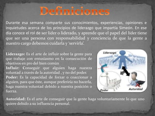 Durante esa semana comparte sus conocimientos, experiencias, opiniones e
inquietudes acerca de los principios de liderazgo que impartía Simeón. En ese
día conoce el rol de ser líder o liderado, y aprende que el papel del líder tiene
que ser una persona con responsabilidad y conciencia de que la gente a
nuestro cargo debemos cuidarla y ‘servirla’.
Liderazgo: Es el arte de influir sobre la gente para
que trabaje con entusiasmo en la consecución de
objetivos en pro del bien común
Influir: Conseguir que alguien haga nuestra
voluntad a través de la autoridad , y no del poder.
Poder: Es la capacidad de forzar o coaccionar a
alguien, para que éste, aunque preferiría no hacerla,
haga nuestra voluntad debido a nuestra posición o
fuerza.
Autoridad: Es el arte de conseguir que la gente haga voluntariamente lo que uno
quiere debido a su influencia personal.
 