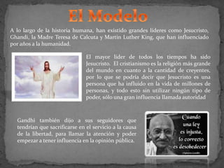 A lo largo de la historia humana, han existido grandes líderes como Jesucristo,
Ghandi, la Madre Teresa de Calcuta y Martin Luther King, que han influenciado
por años a la humanidad.
El mayor líder de todos los tiempos ha sido
Jesucristo. El cristianismo es la religión más grande
del mundo en cuanto a la cantidad de creyentes,
por lo que se podría decir que Jesucristo es una
persona que ha influido en la vida de millones de
personas, y todo esto sin utilizar ningún tipo de
poder, sólo una gran influencia llamada autoridad
Gandhi también dijo a sus seguidores que
tendrían que sacrificarse en el servicio a la causa
de la libertad, para llamar la atención y poder
empezar a tener influencia en la opinión pública.
 