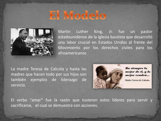 Martin Luther King, Jr. fue un pastor
estadounidense de la iglesia bautista que desarrolló
una labor crucial en Estados Unidos al frente del
Movimiento por los derechos civiles para los
afroamericanos
La madre Teresa de Calcuta y hasta las
madres que hacen todo por sus hijos son
también ejemplos de liderazgo de
servicio.
El verbo “amar” fue la razón que tuvieron estos líderes para servir y
sacrificarse, el cual se demuestra con acciones.
 