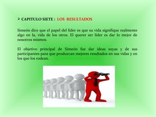  CAPITULO SIETE : LOS RESULTADOS
Simeón dice que el papel del líder es que su vida signifique realmente
algo en la, vida de los otros. El querer ser líder es dar lo mejor de
nosotros mismos.
El objetivo principal de Simeón fue dar ideas suyas y de sus
participantes para que produzcan mejores resultados en sus vidas y en
los que los rodean.
 