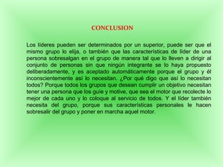 CONCLUSION
Los líderes pueden ser determinados por un superior, puede ser que el
mismo grupo lo elija, o también que las características de líder de una
persona sobresalgan en el grupo de manera tal que lo lleven a dirigir al
conjunto de personas sin que ningún integrante se lo haya propuesto
deliberadamente, y es aceptado automáticamente porque el grupo y él
inconscientemente así lo necesitan. ¿Por qué digo que así lo necesitan
todos? Porque todos los grupos que desean cumplir un objetivo necesitan
tener una persona que los guíe y motive, que sea el motor que recolecte lo
mejor de cada uno y lo coloque al servicio de todos. Y el líder también
necesita del grupo, porque sus características personales le hacen
sobresalir del grupo y poner en marcha aquel motor.
 