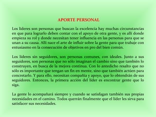 APORTE PERSONAL
Los líderes son personas que buscan la excelencia hay muchas circunstancias
en que para lograrlo deben contar con el apoyo de otra gente, y es allí donde
empieza su rol y donde necesitan tener influencia en las personas para que se
unan a su causa. Allí nace el arte de influir sobre la gente para que trabaje con
entusiasmo en la consecución de objetivos en pro del bien común.
Los líderes sin seguidores, son personas comunes, con ideales. Junto a sus
seguidores, son personas que no sólo imaginan el cambio sino que también lo
construyen, en busca de la mejora continua. Con lo antedicho resalto que no
sólo es importante que tengan un fin en mente, sino que también actúen para
concretarlo. Y para ello, necesitan compañía y apoyo, que lo obtendrán de sus
seguidores. Entonces, la primera acción del líder es encontrar gente que lo
siga.
La gente lo acompañará siempre y cuando se satisfagan también sus propias
necesidades en el camino. Todos querrán finalmente que el líder les sirva para
satisfacer sus necesidades.
 