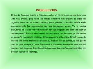 El libro La Paradoja cuenta la historia de John, un hombre que parecía tener una
vida muy exitosa, pero cada vez estaba sintiendo más presión de todas las
organizaciones de las cuales formaba parte porque no estaba satisfaciendo
adecuadamente las necesidades que sus integrantes tenían. Ya no estaba
disfrutando de la vida y la comunicación con sus allegados era cada vez peor. El
destino pareció llevar a John a que intentara buscar una luz a sus problemas en
un pequeño monasterio cristiano, donde conocería al hermano Simeón, quien le
enseña una forma diferente de encarar su relación con los demás, lo cual puede
cambiar para siempre su vida. Siete son los días en el monasterio, siete son los
capítulos del libro que describen didácticamente las enseñanzas impartidas por
Simeón acerca del liderazgo.
INTRODUCCION
 