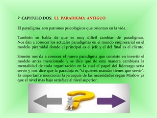  CAPITULO DOS: EL PARADIGMA ANTIGUO
El paradigma son patrones psicológicos que orientan en la vida.
También se habla de que es muy difícil cambiar de paradigmas.
Nos dan a conocer los actuales paradigmas en el mundo empresarial en el
modelo piramidal donde el principal es el jefe y el del final es el cliente.
Simeón nos da a conocer el nuevo paradigma que consiste en invertir el
modelo antes mencionado y se dice que de esta manera cambiaria la
mentalidad de toda organización en la cual el papel del liderazgo seria
servir y nos dice que la paradoja es “si quieres mandar tienes que servir”.
Es importante mencionar la jerarquía de las necesidades según Maslow ya
que el nivel mas bajo satisface al nivel superior.
 