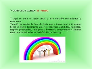  CAPITULO CUATRO: EL VERBO
Y aquí se trata el verbo amar y este describe sentimientos y
emociones..
También se analiza la frase de Jesús ama a todos como a ti mismo.
Según el nuevo testamento amor es paciencia, afabilidad, humildad,
respeto, generosidad, indulgencia, honradez, compromiso y también
estas características hacen la definición de liderazgo.
 