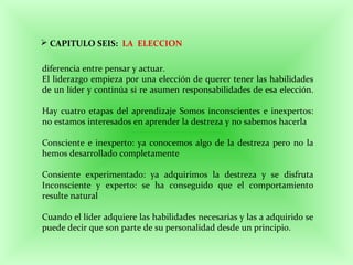 CAPITULO SEIS: LA ELECCION
diferencia entre pensar y actuar.
El liderazgo empieza por una elección de querer tener las habilidades
de un líder y continúa si re asumen responsabilidades de esa elección.
Hay cuatro etapas del aprendizaje Somos inconscientes e inexpertos:
no estamos interesados en aprender la destreza y no sabemos hacerla
Consciente e inexperto: ya conocemos algo de la destreza pero no la
hemos desarrollado completamente
Consiente experimentado: ya adquirimos la destreza y se disfruta
Inconsciente y experto: se ha conseguido que el comportamiento
resulte natural
Cuando el líder adquiere las habilidades necesarias y las a adquirido se
puede decir que son parte de su personalidad desde un principio.
 