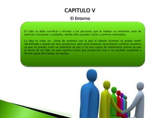 CAPITULO V
El Entorno
El Líder se debe sacrificar y brindar a las personas que lo rodean un ambiente sano de
atención constante y cuidados, donde ellos puedan crecer y sentirse motivados.
La idea es crear un clima de armonía con la que el talento humano se pueda sentir
identificado y pueda ser mas productivo, pero para empezar necesitamos cambiar nosotros
ya que no puedes crear un ambiente de paz si no eres capaz de mantenerte sereno ya que
el hecho de ser líder no solo significa hacer que produzcan más si no también ayudarles y
formar parte del trabajo en equipo.
 