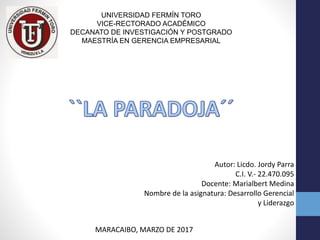 UNIVERSIDAD FERMÍN TORO
VICE-RECTORADO ACADÉMICO
DECANATO DE INVESTIGACIÓN Y POSTGRADO
MAESTRÍA EN GERENCIA EMPRESARIAL
Autor: Licdo. Jordy Parra
C.I. V.- 22.470.095
Docente: Marialbert Medina
Nombre de la asignatura: Desarrollo Gerencial
y Liderazgo
MARACAIBO, MARZO DE 2017
 