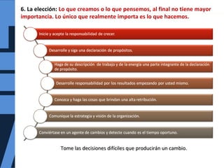 6. La elección: Lo que creamos o lo que pensemos, al final no tiene mayor
importancia. Lo único que realmente importa es lo que hacemos.
Tome las decisiones difíciles que producirán un cambio.Tome las decisiones difíciles que producirán un cambio.
 