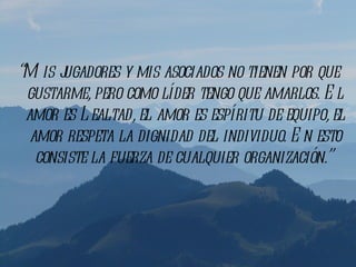 “M is jugadores y mis asociados no tienen por que
 gustarme, pero como líder tengo que amarlos. E l
 amor es L ealtad, el amor es espíritu de equipo, el
  amor respeta la dignidad del individuo. E n esto
   consiste la fuerza de cualquier organización.”
 