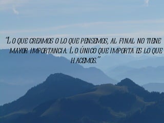 “L o que creamos o lo que pensemos, al final no tiene
  mayor importancia. L o único que importa es lo que
                       hacemos.”
 