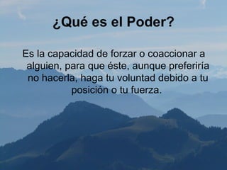 ¿Qué es el Poder?

Es la capacidad de forzar o coaccionar a
 alguien, para que éste, aunque preferiría
 no hacerla, haga tu voluntad debido a tu
           posición o tu fuerza.
 